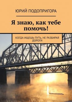 Я знаю, как тебе помочь!. Для тех, кто ищет путь, но не находит дорогу, Юрий Подопригора