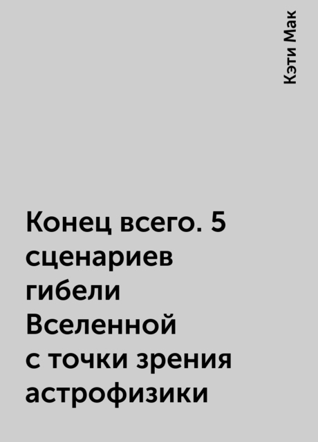 Конец всего. 5 сценариев гибели Вселенной с точки зрения астрофизики, Кэти Мак