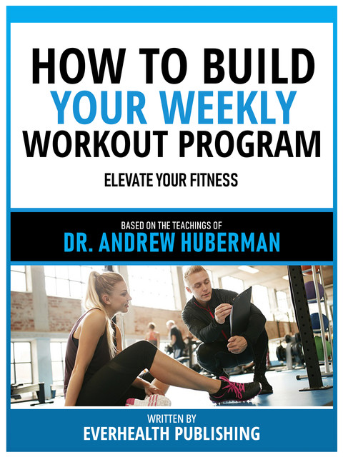 How To Build Your Weekly Workout Program – Based On The Teachings Of Dr. Andrew Huberman, Everhealth Publishing