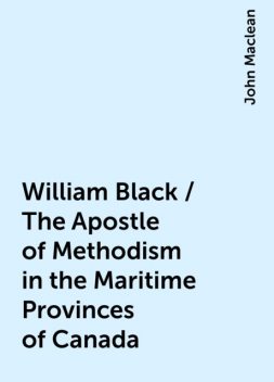 William Black / The Apostle of Methodism in the Maritime Provinces of Canada, John Maclean