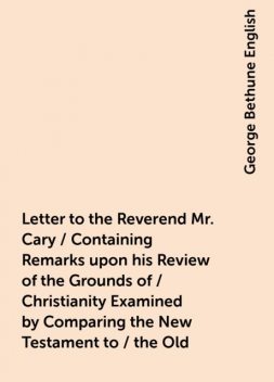 Letter to the Reverend Mr. Cary / Containing Remarks upon his Review of the Grounds of / Christianity Examined by Comparing the New Testament to / the Old, George Bethune English
