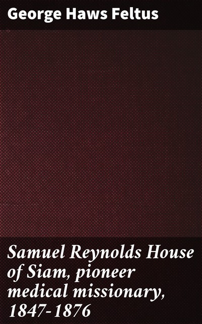 Samuel Reynolds House of Siam, pioneer medical missionary, 1847–1876, George Haws Feltus