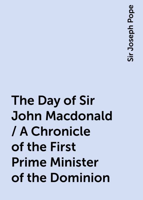 The Day of Sir John Macdonald / A Chronicle of the First Prime Minister of the Dominion, Sir Joseph Pope