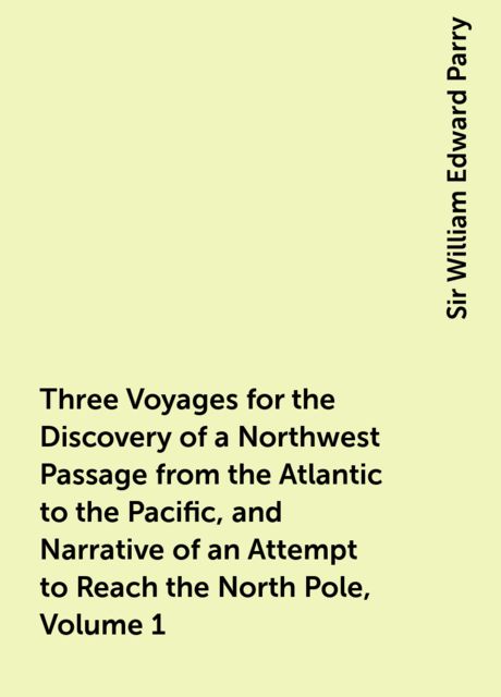 Three Voyages for the Discovery of a Northwest Passage from the Atlantic to the Pacific, and Narrative of an Attempt to Reach the North Pole, Volume 1, Sir William Edward Parry