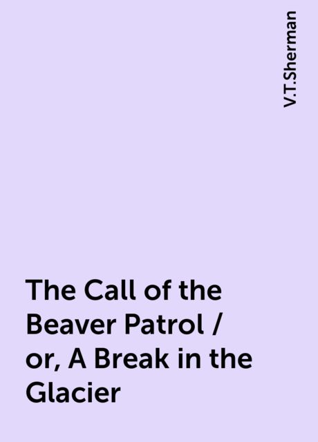 The Call of the Beaver Patrol / or, A Break in the Glacier, V.T.Sherman
