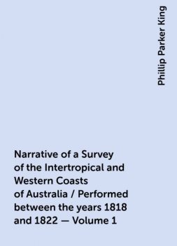 Narrative of a Survey of the Intertropical and Western Coasts of Australia / Performed between the years 1818 and 1822 — Volume 1, Phillip Parker King