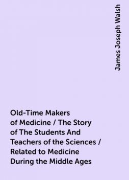 Old-Time Makers of Medicine / The Story of The Students And Teachers of the Sciences / Related to Medicine During the Middle Ages, James Joseph Walsh