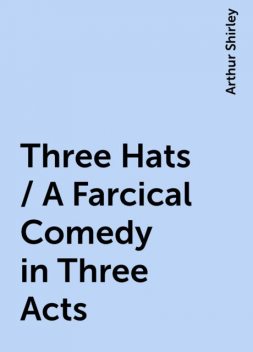 Three Hats / A Farcical Comedy in Three Acts, Arthur Shirley