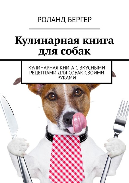 Кулинарная книга для собак. Кулинарная книга с вкусными рецептами для собак своими руками, Роланд Бергер