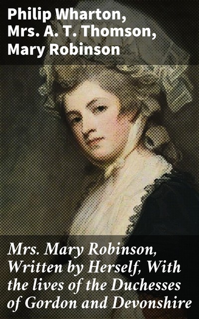 Mrs. Mary Robinson, Written by Herself, With the lives of the Duchesses of Gordon and Devonshire, Philip Wharton, Mary Robinson, A.T. Thomson
