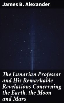 The Lunarian Professor and His Remarkable Revelations Concerning the Earth, the Moon and Mars, James Alexander