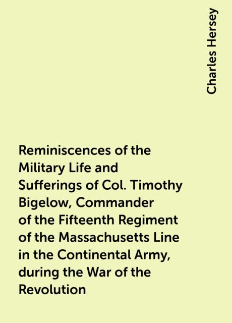 Reminiscences of the Military Life and Sufferings of Col. Timothy Bigelow, Commander of the Fifteenth Regiment of the Massachusetts Line in the Continental Army, during the War of the Revolution, Charles Hersey