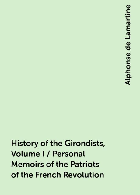 History of the Girondists, Volume I / Personal Memoirs of the Patriots of the French Revolution, Alphonse de Lamartine