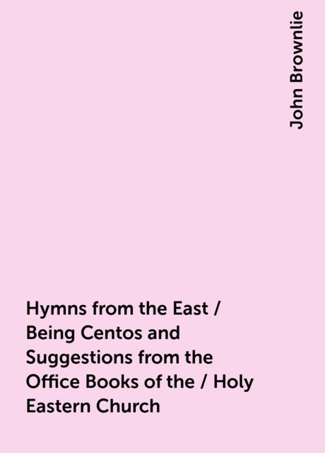Hymns from the East / Being Centos and Suggestions from the Office Books of the / Holy Eastern Church, John Brownlie