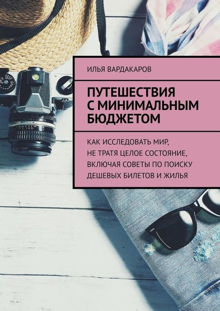 Путешествия с минимальным бюджетом. Как исследовать мир, не тратя целое состояние, включая советы по поиску дешевых билетов и жилья, Илья Вардакаров