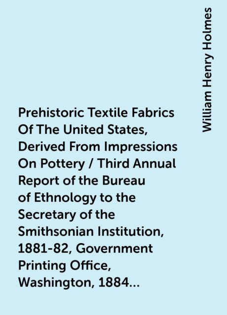 Prehistoric Textile Fabrics Of The United States, Derived From Impressions On Pottery / Third Annual Report of the Bureau of Ethnology to the Secretary of the Smithsonian Institution, 1881-82, Government Printing Office, Washington, 1884, pages 393-425, William Henry Holmes