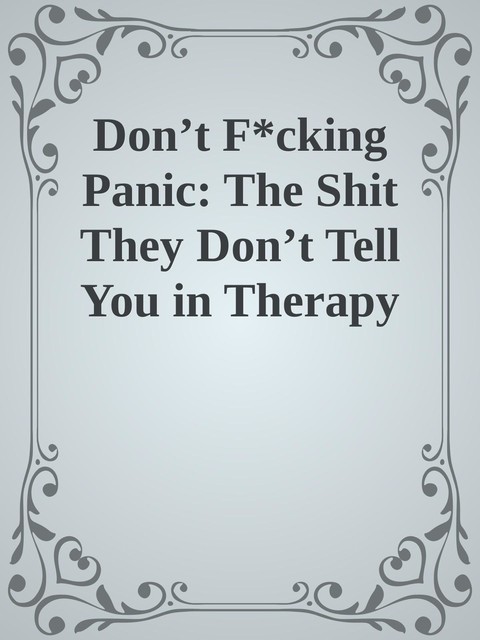 Don’t F*cking Panic: The Shit They Don’t Tell You in Therapy About Anxiety Disorder, Panic Attacks, & Depression, 