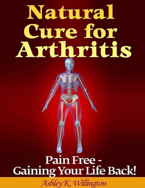 Natural Cure for Arthritis: Pain Free – Gaining Your Life Back!, Ashley K.Willington