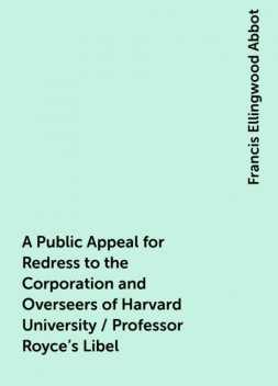 A Public Appeal for Redress to the Corporation and Overseers of Harvard University / Professor Royce's Libel, Francis Ellingwood Abbot