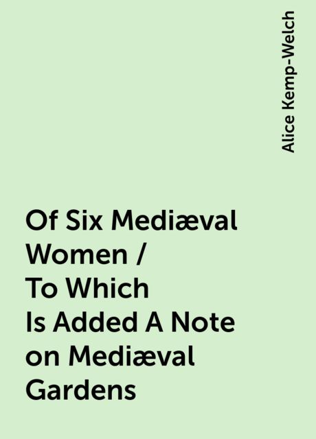 Of Six Mediæval Women / To Which Is Added A Note on Mediæval Gardens, Alice Kemp-Welch