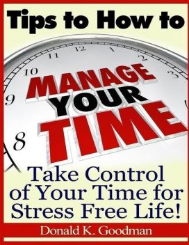 Tips to How to Manage Your Time: Take Control of Your Time and Stress Free Life!, Donald K.Goodman