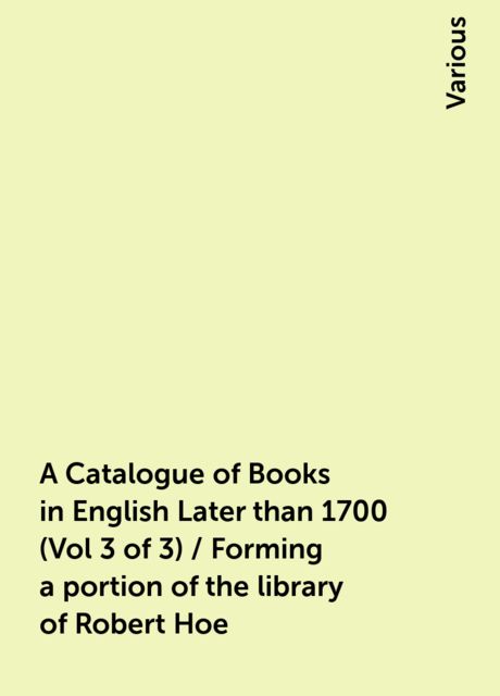 A Catalogue of Books in English Later than 1700 (Vol 3 of 3) / Forming a portion of the library of Robert Hoe, Various
