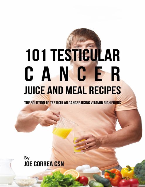 101 Testicular Cancer Juice and Meal Recipes: The Solution to Testicular Cancer Using Vitamin Rich Foods, Joe Correa CSN
