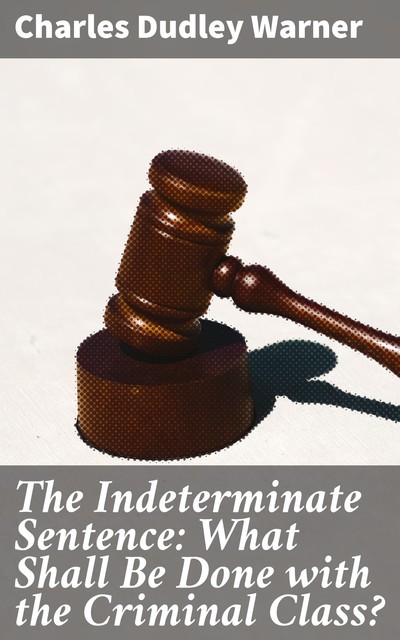 The Indeterminate Sentence: What Shall Be Done with the Criminal Class, Charles Dudley Warner
