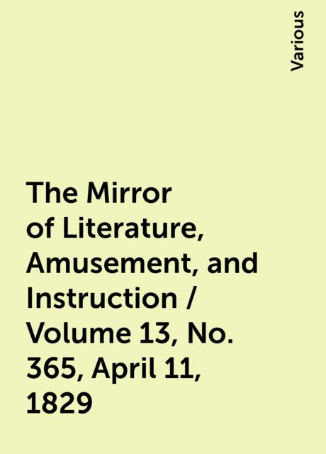 The Mirror of Literature, Amusement, and Instruction / Volume 13, No. 365, April 11, 1829, Various