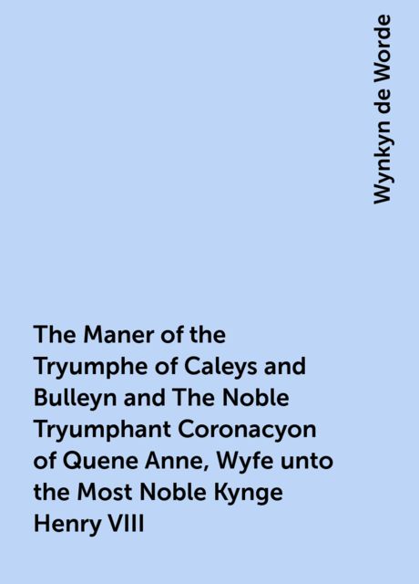 The Maner of the Tryumphe of Caleys and Bulleyn and The Noble Tryumphant Coronacyon of Quene Anne, Wyfe unto the Most Noble Kynge Henry VIII, Wynkyn de Worde