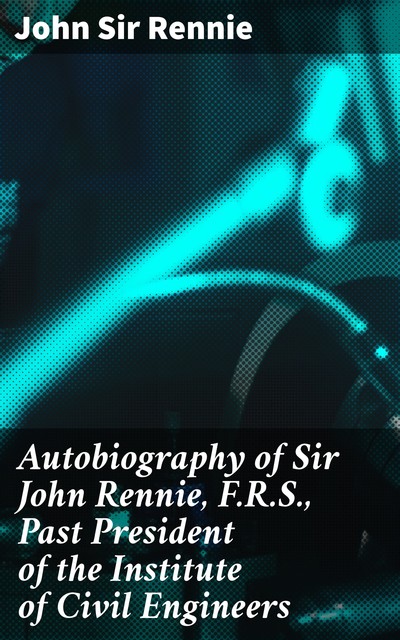 Autobiography of Sir John Rennie, F.R.S., Past President of the Institute of Civil Engineers, Sir John Rennie