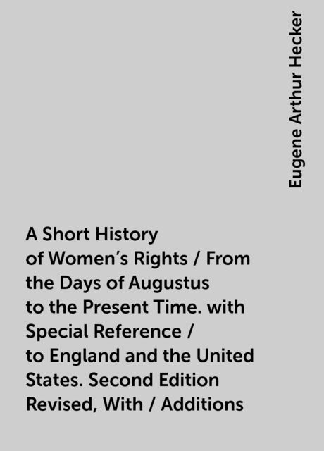 A Short History of Women's Rights / From the Days of Augustus to the Present Time. with Special Reference / to England and the United States. Second Edition Revised, With / Additions, Eugene Arthur Hecker