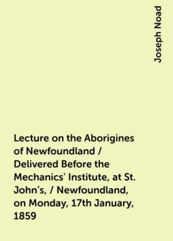 Lecture on the Aborigines of Newfoundland / Delivered Before the Mechanics' Institute, at St. John's, / Newfoundland, on Monday, 17th January, 1859, Joseph Noad