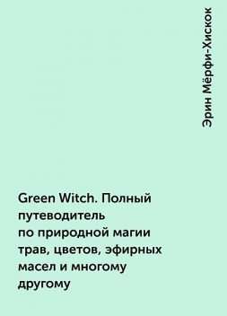 Green Witch. Полный путеводитель по природной магии трав, цветов, эфирных масел и многому другому, Эрин Мёрфи-Хискок