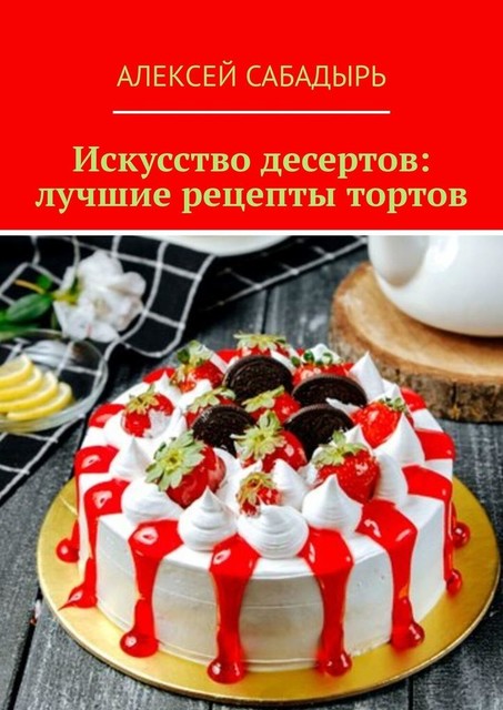 Искусство десертов: лучшие рецепты тортов, Алексей Сабадырь