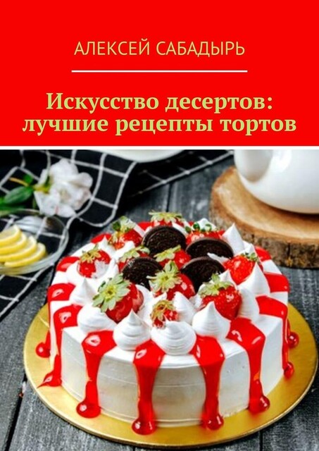 Искусство десертов: лучшие рецепты тортов, Алексей Сабадырь