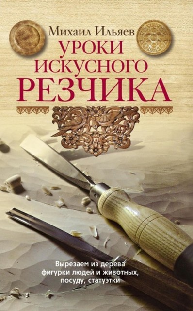 Уроки искусного резчика. Вырезаем из дерева фигурки людей и животных, посуду, статуэтки, Михаил Ильяев