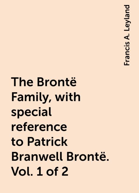 The Brontë Family, with special reference to Patrick Branwell Brontë. Vol. 1 of 2, Francis A. Leyland