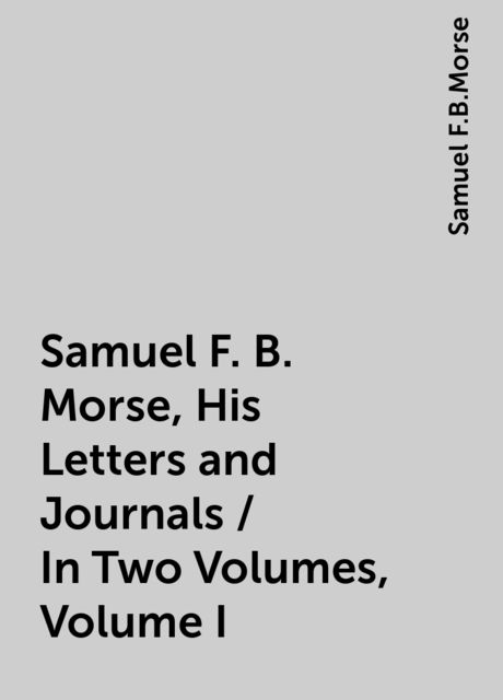 Samuel F. B. Morse, His Letters and Journals / In Two Volumes, Volume I, Samuel F.B.Morse