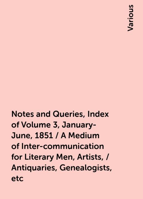 Notes and Queries, Index of Volume 3, January-June, 1851 / A Medium of Inter-communication for Literary Men, Artists, / Antiquaries, Genealogists, etc, Various