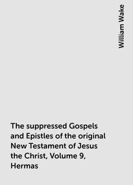 The suppressed Gospels and Epistles of the original New Testament of Jesus the Christ, Volume 9, Hermas, William Wake