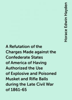 A Refutation of the Charges Made against the Confederate States of America of Having Authorized the Use of Explosive and Poisoned Musket and Rifle Balls during the Late Civil War of 1861-65, Horace Edwin Hayden