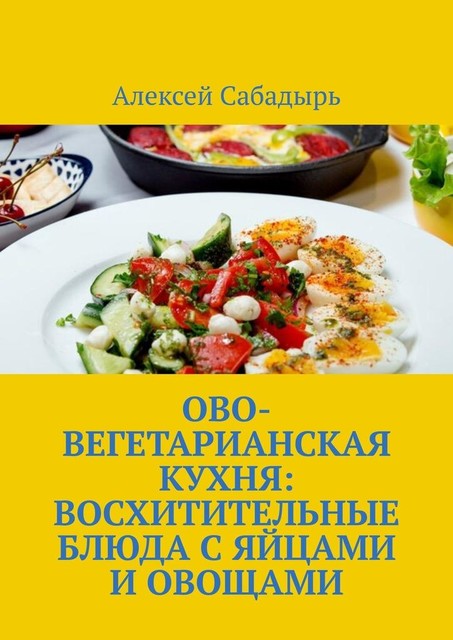 Ово-вегетарианская кухня: восхитительные блюда с яйцами и овощами, Алексей Сабадырь