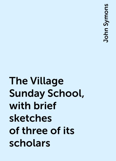 The Village Sunday School, with brief sketches of three of its scholars, John Symons