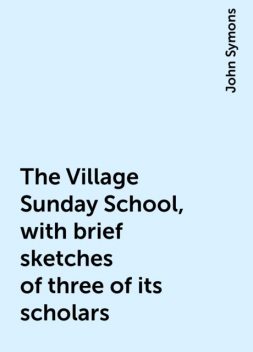 The Village Sunday School, with brief sketches of three of its scholars, John Symons