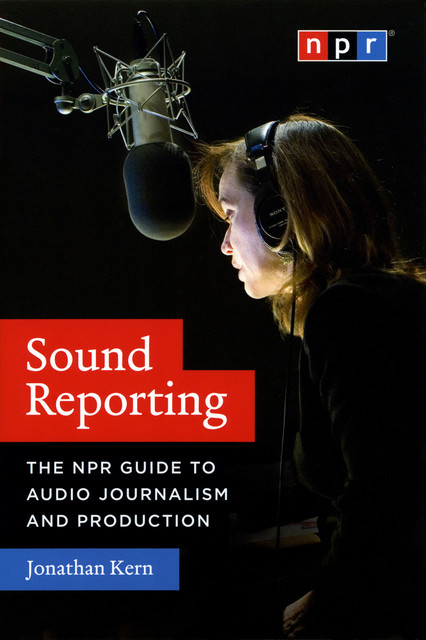 Sound Reporting: The NPR Guide to Audio Journalism and Production, Jonathan Kern