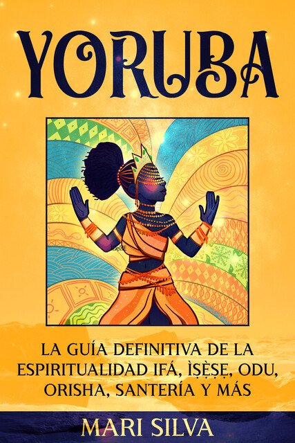 Yoruba: La guía definitiva de la espiritualidad Ifá, Ìṣẹ̀ṣẹ, Odu, Orisha, Santería y más, Mari Silva