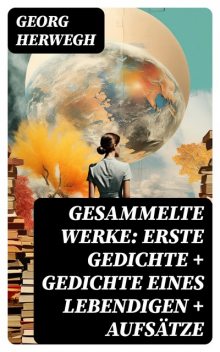 Gesammelte Werke: Gedichte eines Lebendigen + Gesammelte Gedichte + Aufsätze (Vollständige Ausgabe), Georg Herwegh