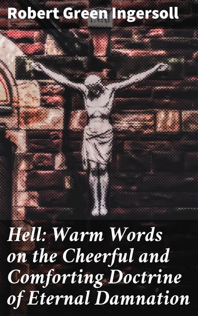 Hell: Warm Words on the Cheerful and Comforting Doctrine of Eternal Damnation, Robert Green Ingersoll