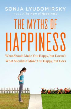 Myths of Happiness : What Should Make You Happy, but Doesn't, What Shouldn't Make You Happy, but Does, Sonja Lyubomirsky